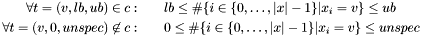 \begin{eqnarray*} \forall t=(v, lb, ub) \in c: & & lb \leq \#\{i\in\{0, \dots, |x| - 1\} | x_i = v\} \leq ub \\ \forall t=(v, 0, unspec) \not\in c: & & 0 \leq \#\{i\in\{0, \dots, |x| - 1\} | x_i = v\} \leq unspec \end{eqnarray*}